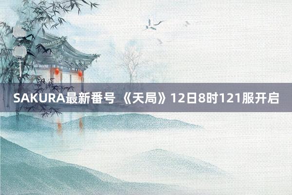 SAKURA最新番号 《天局》12日8时121服开启