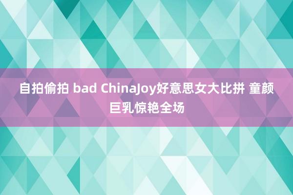 自拍偷拍 bad ChinaJoy好意思女大比拼 童颜巨乳惊艳全场
