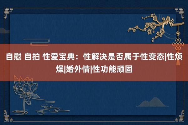 自慰 自拍 性爱宝典：性解决是否属于性变态|性烦燥|婚外情|性功能顽固