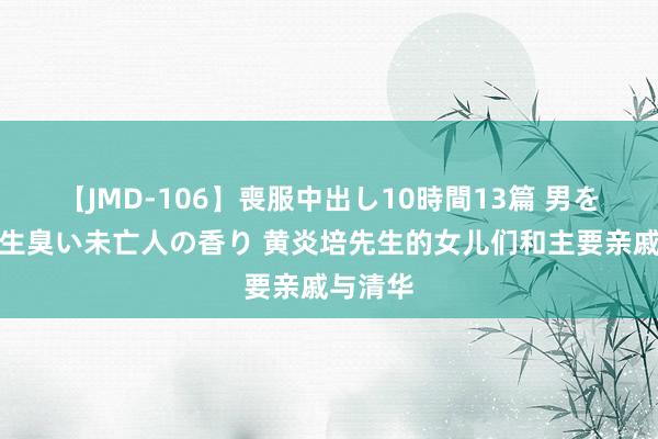 【JMD-106】喪服中出し10時間13篇 男を狂わす生臭い未亡人の香り 黄炎培先生的女儿们和主要亲戚与清华