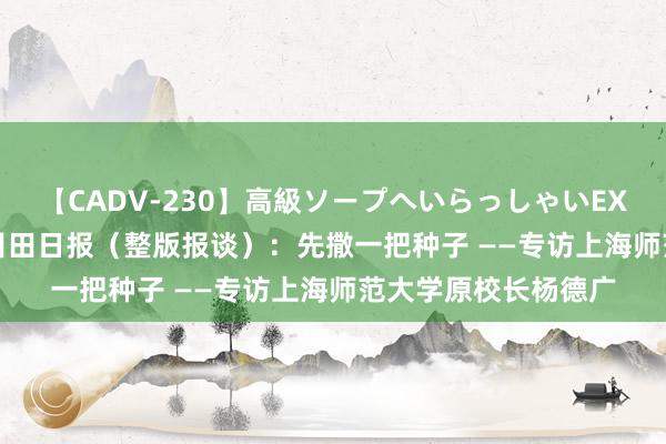 【CADV-230】高級ソープへいらっしゃいEX 巨乳限定4時間 2 目田日报（整版报谈）：先撒一把种子 ——专访上海师范大学原校长杨德广