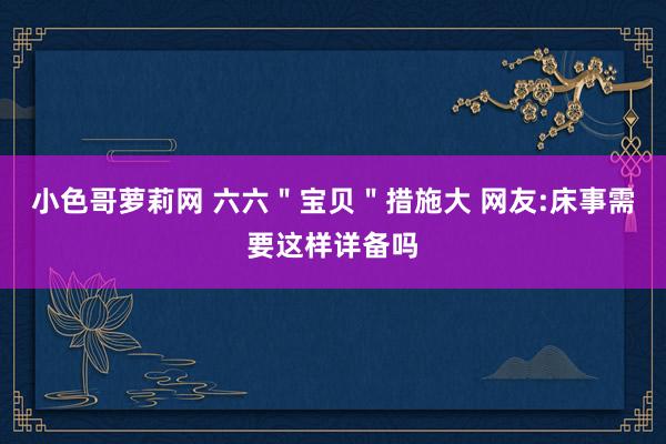 小色哥萝莉网 六六＂宝贝＂措施大 网友:床事需要这样详备吗