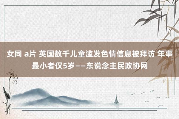 女同 a片 英国数千儿童滥发色情信息被拜访 年事最小者仅5岁——东说念主民政协网