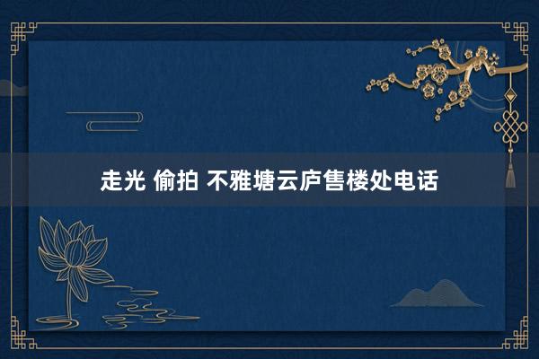 走光 偷拍 不雅塘云庐售楼处电话