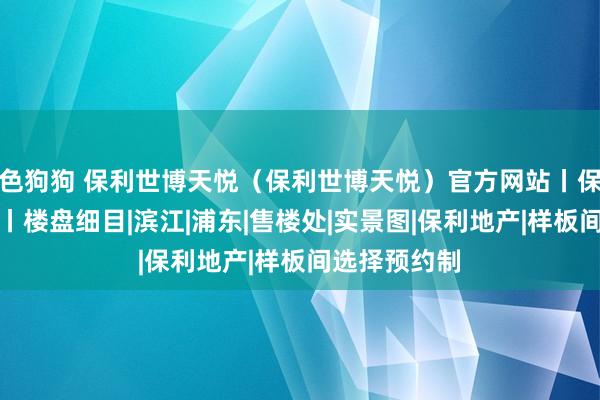 色狗狗 保利世博天悦（保利世博天悦）官方网站丨保利世博天悦丨楼盘细目|滨江|浦东|售楼处|实景图|保利地产|样板间选择预约制