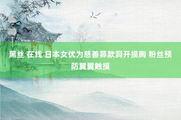黑丝 在线 日本女优为慈善募款洞开摸胸 粉丝预防翼翼触摸
