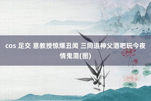 cos 足交 意教授惊爆丑闻 三同道神父酒吧玩今夜情鬼混(图)