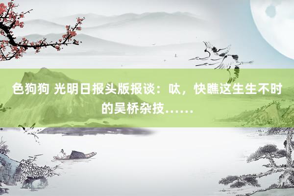 色狗狗 光明日报头版报谈：呔，快瞧这生生不时的吴桥杂技……