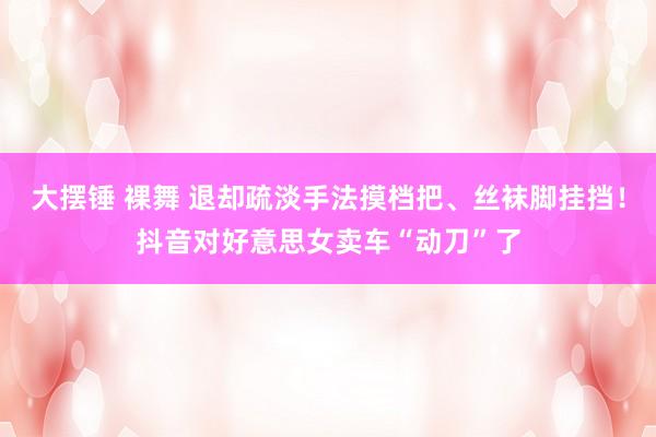 大摆锤 裸舞 退却疏淡手法摸档把、丝袜脚挂挡！抖音对好意思女卖车“动刀”了