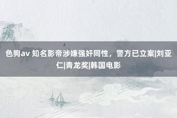 色狗av 知名影帝涉嫌强奸同性，警方已立案|刘亚仁|青龙奖|韩国电影