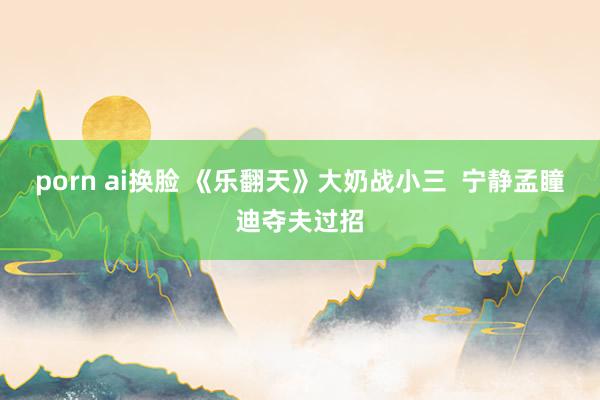porn ai换脸 《乐翻天》大奶战小三 宁静孟瞳迪夺夫过招