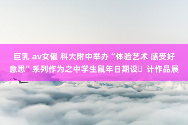 巨乳 av女優 科大附中举办“体验艺术 感受好意思”系列作为之中学生鼠年日期设​计作品展