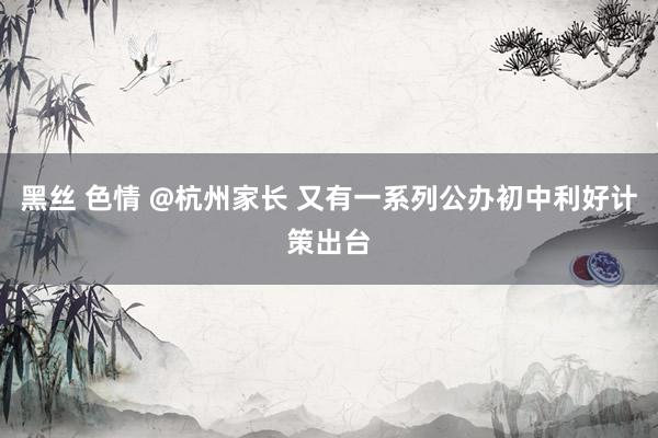 黑丝 色情 @杭州家长 又有一系列公办初中利好计策出台