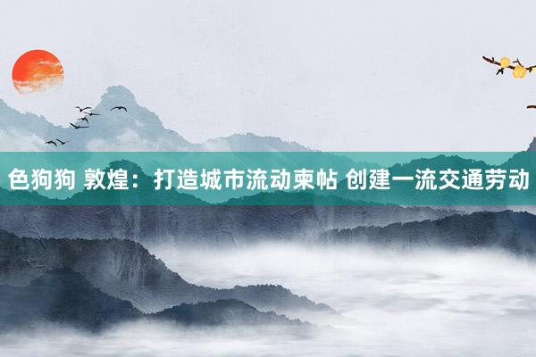 色狗狗 敦煌：打造城市流动柬帖 创建一流交通劳动