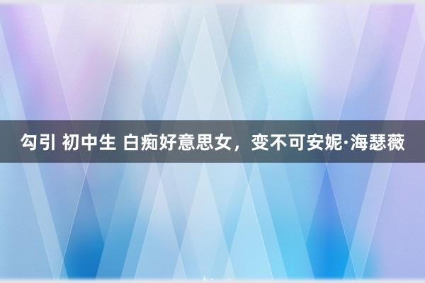 勾引 初中生 白痴好意思女，变不可安妮·海瑟薇