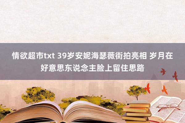 情欲超市txt 39岁安妮海瑟薇街拍亮相 岁月在好意思东说念主脸上留住思路