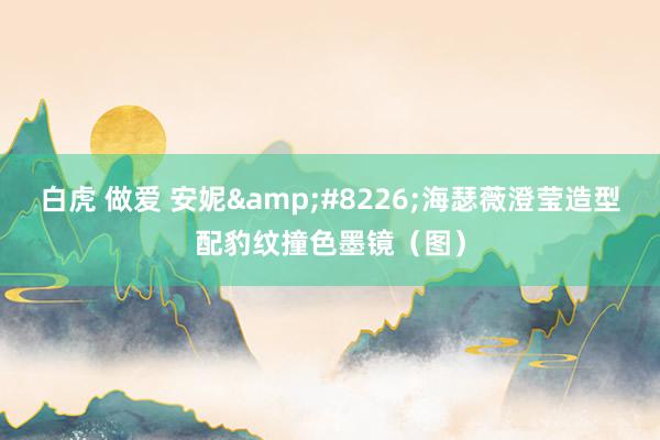 白虎 做爱 安妮&#8226;海瑟薇澄莹造型配豹纹撞色墨镜（图）