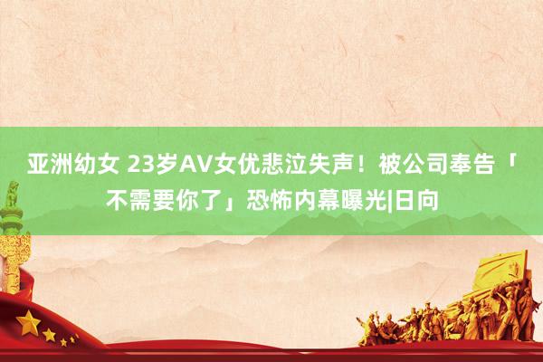 亚洲幼女 23岁AV女优悲泣失声！被公司奉告「不需要你了」恐怖内幕曝光|日向