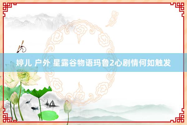 婷儿 户外 星露谷物语玛鲁2心剧情何如触发