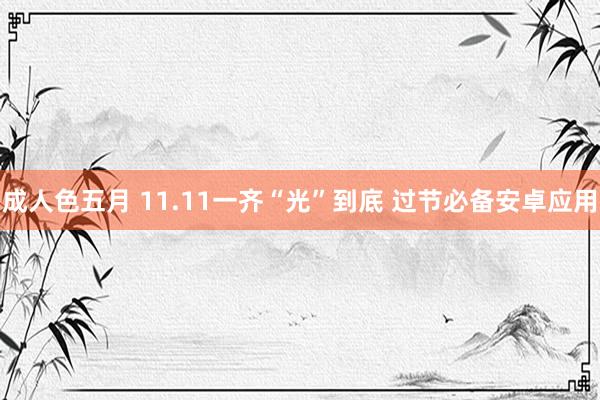 成人色五月 11.11一齐“光”到底 过节必备安卓应用
