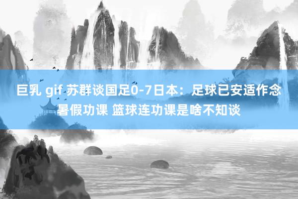 巨乳 gif 苏群谈国足0-7日本：足球已安适作念暑假功课 篮球连功课是啥不知谈
