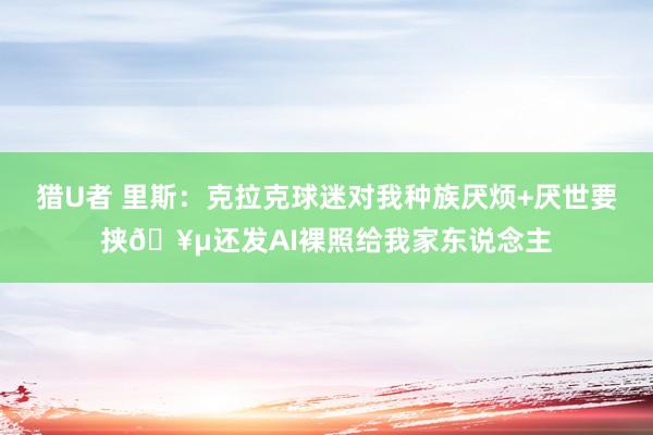猎U者 里斯：克拉克球迷对我种族厌烦+厌世要挟🥵还发AI裸照给我家东说念主