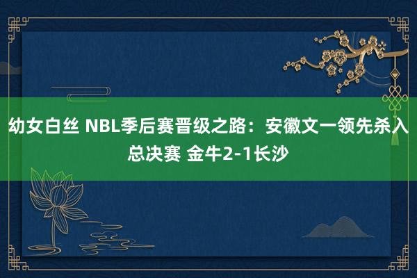 幼女白丝 NBL季后赛晋级之路：安徽文一领先杀入总决赛 金牛2-1长沙