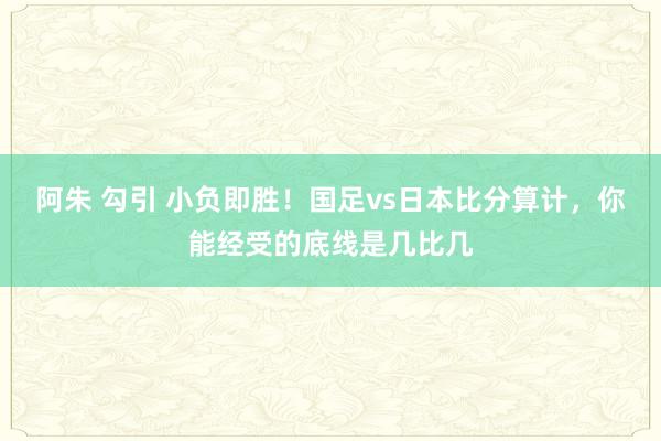 阿朱 勾引 小负即胜！国足vs日本比分算计，你能经受的底线是几比几