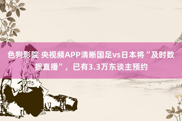 色狗影院 央视频APP清晰国足vs日本将“及时数据直播”，已有3.3万东谈主预约