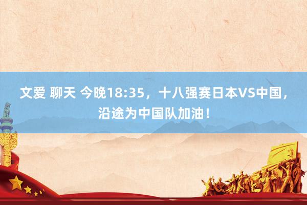 文爱 聊天 今晚18:35，十八强赛日本VS中国，<a href=