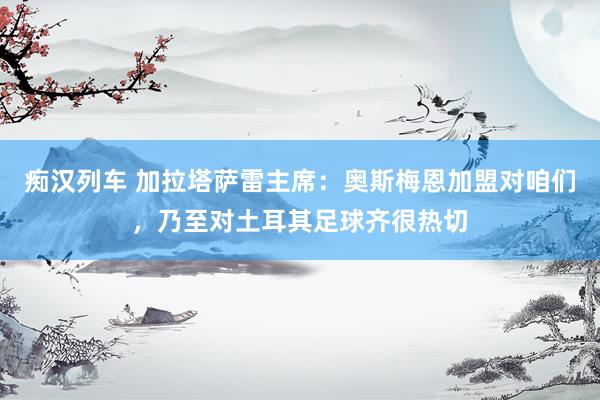 痴汉列车 加拉塔萨雷主席：奥斯梅恩加盟对咱们，乃至对土耳其足球齐很热切