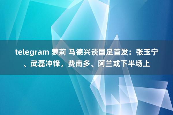 telegram 萝莉 马德兴谈国足首发：张玉宁、武磊冲锋，费南多、阿兰或下半场上