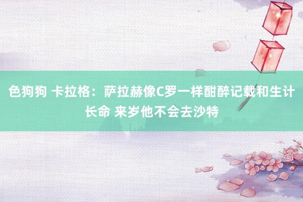 色狗狗 卡拉格：萨拉赫像C罗一样酣醉记载和生计长命 来岁他不会去沙特