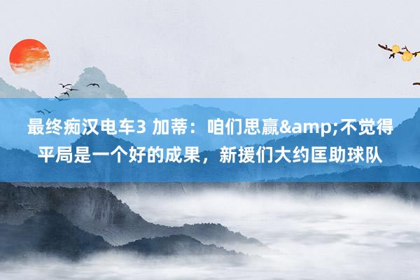 最终痴汉电车3 加蒂：咱们思赢&不觉得平局是一个好的成果，新援们大约匡助球队