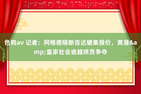 色狗av 记者：阿格德隔断吉达辘集报价，黄潜&皇家社会逾越球员争夺