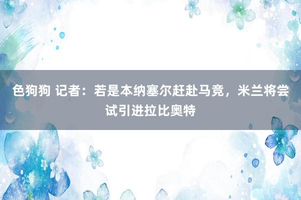 色狗狗 记者：若是本纳塞尔赶赴马竞，米兰将尝试引进拉比奥特