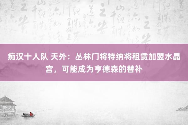痴汉十人队 天外：丛林门将特纳将租赁加盟水晶宫，可能成为亨德森的替补