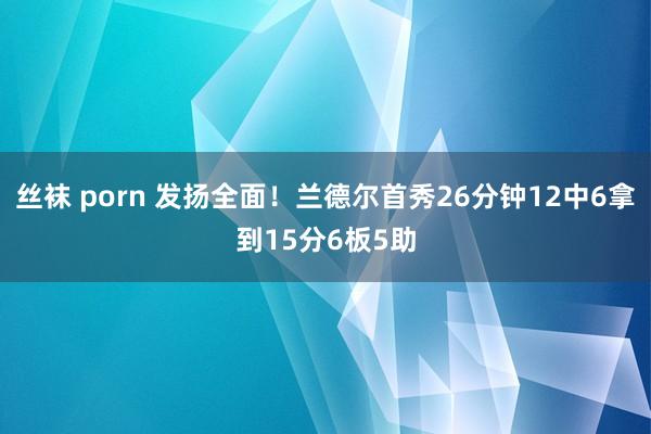 丝袜 porn 发扬全面！兰德尔首秀26分钟12中6拿到15分6板5助