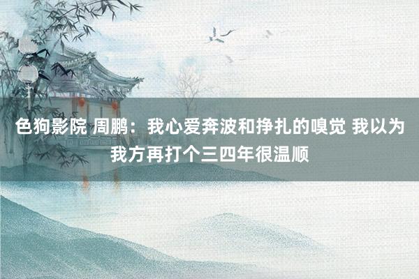 色狗影院 周鹏：我心爱奔波和挣扎的嗅觉 我以为我方再打个三四年很温顺