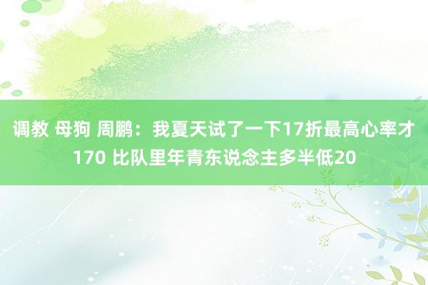 调教 母狗 周鹏：我夏天试了一下17折最高心率才170 比队里年青东说念主多半低20