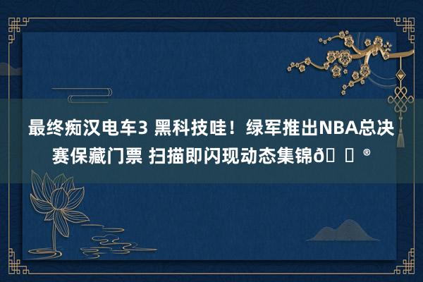 最终痴汉电车3 黑科技哇！绿军推出NBA总决赛保藏门票 扫描即闪现动态集锦😮