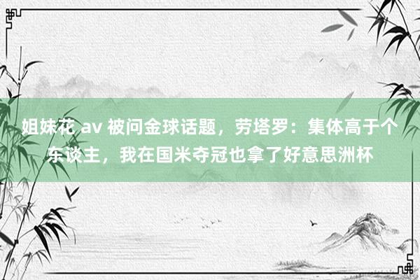 姐妹花 av 被问金球话题，劳塔罗：集体高于个东谈主，我在国米夺冠也拿了好意思洲杯