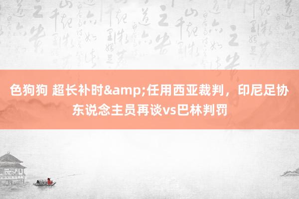 色狗狗 超长补时&任用西亚裁判，印尼足协东说念主员再谈vs巴林判罚