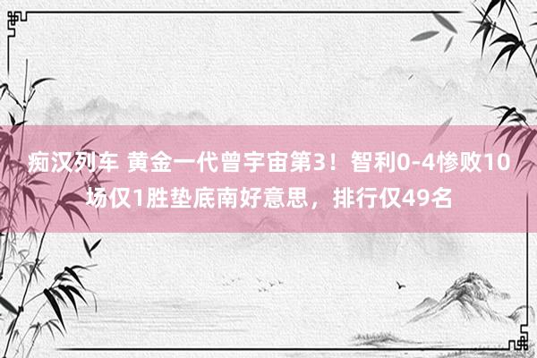 痴汉列车 黄金一代曾宇宙第3！智利0-4惨败10场仅1胜垫底南好意思，排行仅49名