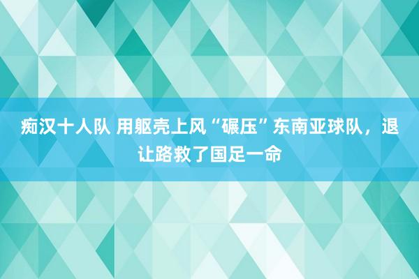 痴汉十人队 用躯壳上风“碾压”东南亚球队，退让路救了国足一命