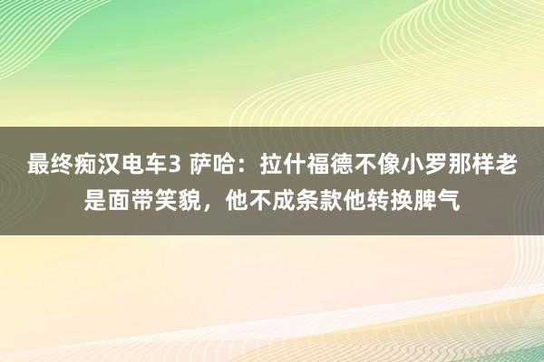最终痴汉电车3 萨哈：拉什福德不像小罗那样老是面带笑貌，他不成条款他转换脾气