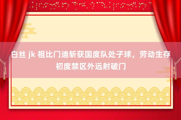白丝 jk 祖比门迪斩获国度队处子球，劳动生存初度禁区外远射破门