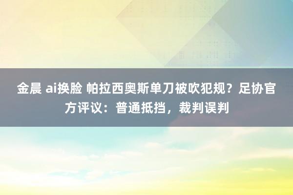 金晨 ai换脸 帕拉西奥斯单刀被吹犯规？足协官方评议：普通抵挡，裁判误判
