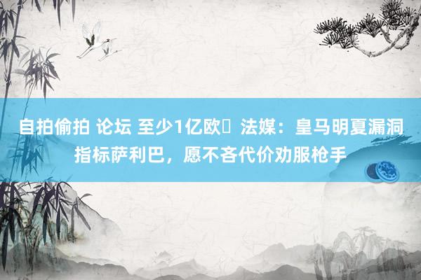 自拍偷拍 论坛 至少1亿欧❓法媒：皇马明夏漏洞指标萨利巴，愿不吝代价劝服枪手