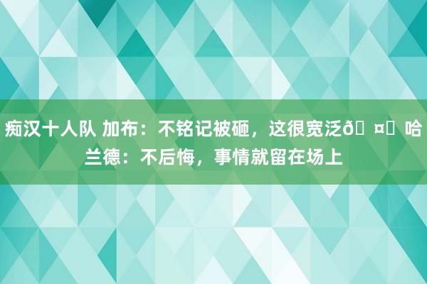 痴汉十人队 加布：不铭记被砸，这很宽泛🤝哈兰德：不后悔，事情就留在场上